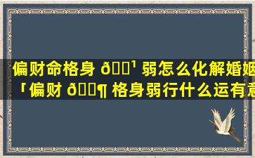 偏财命格身 🌹 弱怎么化解婚姻「偏财 🐶 格身弱行什么运有意外之财」